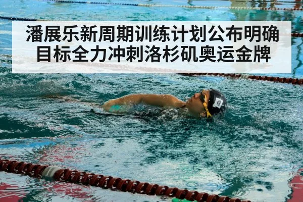 潘展乐新周期训练计划公布明确目标全力冲刺洛杉矶奥运金牌
