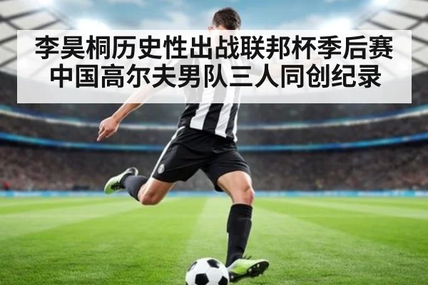李昊桐历史性出战联邦杯季后赛中国高尔夫男队三人同创纪录